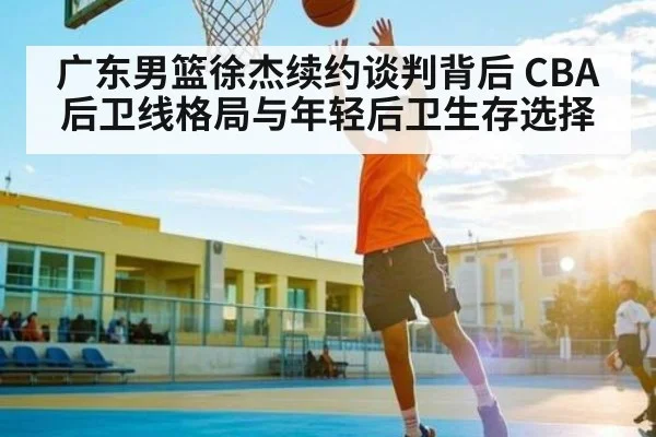 广东男篮徐杰续约谈判背后 CBA后卫线格局与年轻后卫生存选择