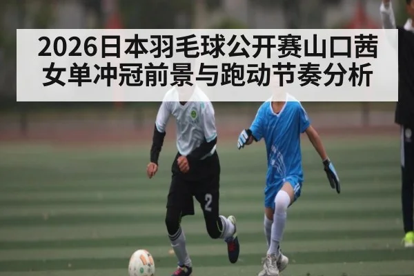 2026日本羽毛球公开赛山口茜女单冲冠前景与跑动节奏分析
