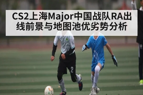 CS2上海Major中国战队RA出线前景与地图池优劣势分析